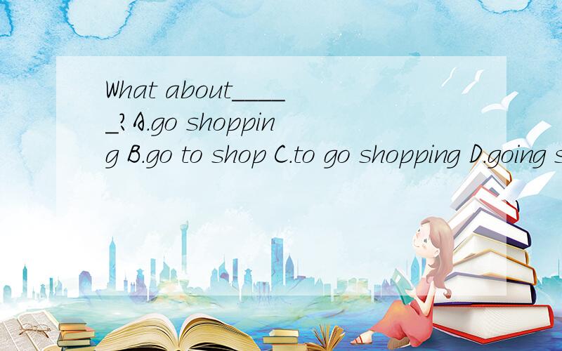 What about_____?A.go shopping B.go to shop C.to go shopping D.going shopping 选哪个?