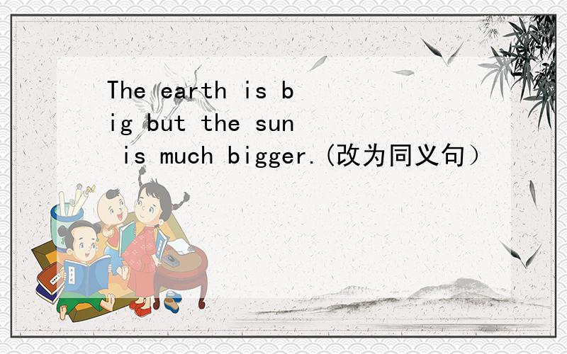 The earth is big but the sun is much bigger.(改为同义句）