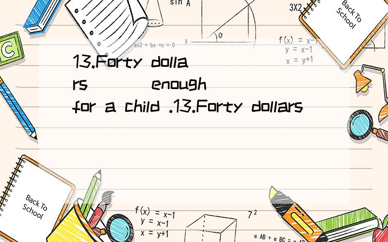 13.Forty dollars _ _ enough for a child .13.Forty dollars _____ enough for a child .A.are B.is C.be D.am