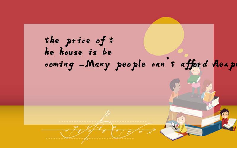 the price of the house is becoming _Many people can't afford Aexpensive Bdear C high Dlow