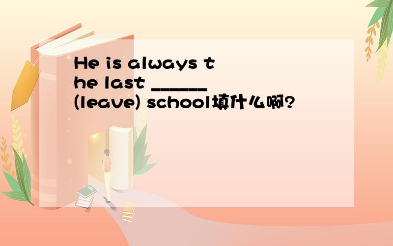 He is always the last ______(leave) school填什么啊?