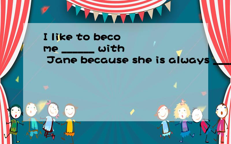 I like to become ______ with Jane because she is always _____ to me