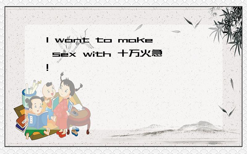 I want to make sex with 十万火急!