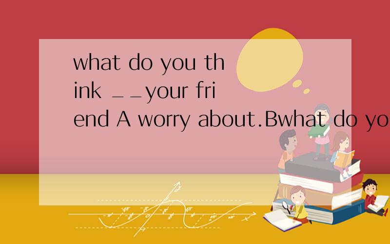 what do you think __your friend A worry about.Bwhat do you think __your friend A worry about.B worries about.C worrying  D worries