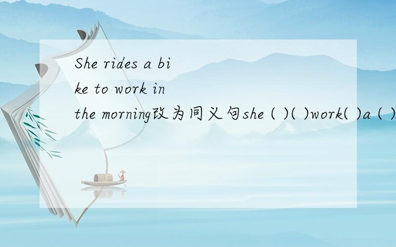 She rides a bike to work in the morning改为同义句she ( )( )work( )a ( )in the morning