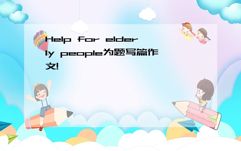 Help for elderly people为题写篇作文!