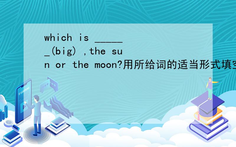 which is ______(big) ,the sun or the moon?用所给词的适当形式填空.急急急急急急急急急急急急急急急急急急急急急急急，并说明理由！！！！