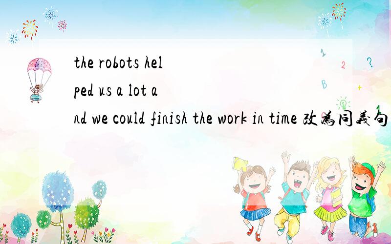 the robots helped us a lot and we could finish the work in time 改为同义句.改为-------the------of the robots ,we could finish the work in the time .