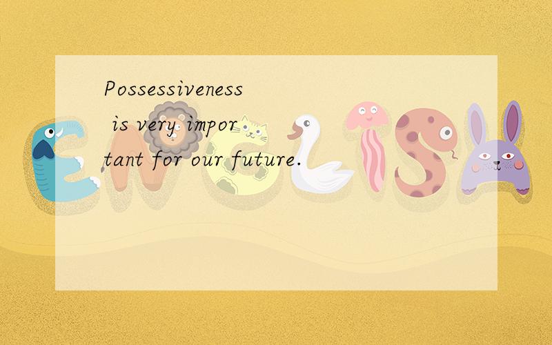 Possessiveness is very important for our future.