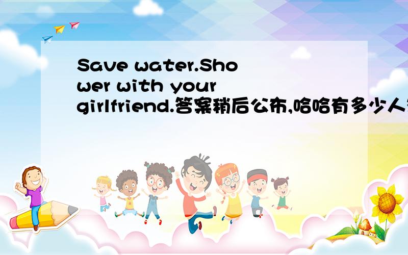 Save water.Shower with your girlfriend.答案稍后公布,哈哈有多少人答对哈~