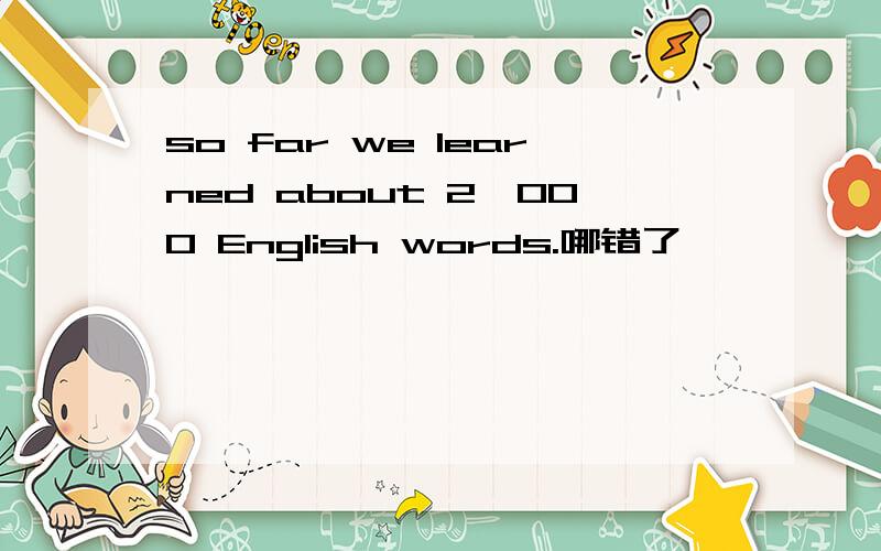 so far we learned about 2,000 English words.哪错了