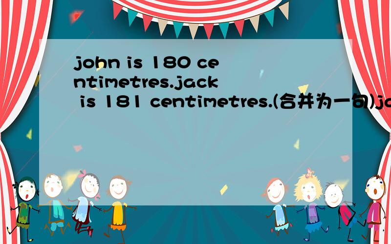 john is 180 centimetres.jack is 181 centimetres.(合并为一句)jack is_____ ______john
