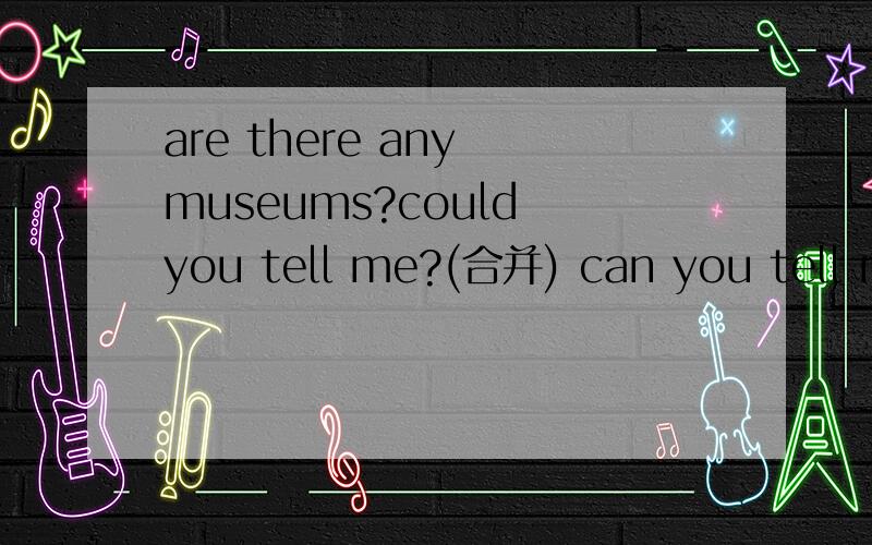 are there any museums?could you tell me?(合并) can you tell me _ _ _ any museumsare there any museums?could you tell me?(合并) can you tell me ____ ____ ___ any museums?turn left at the second crossing.（改同义句） take the second turning _