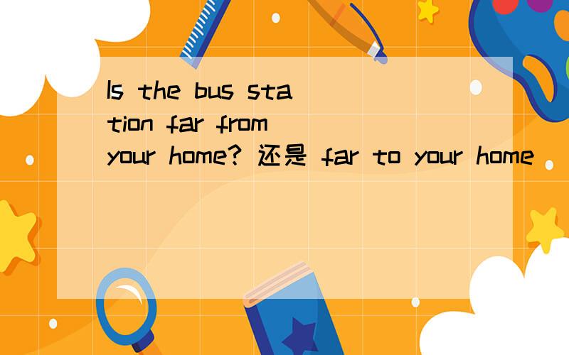 Is the bus station far from your home? 还是 far to your home