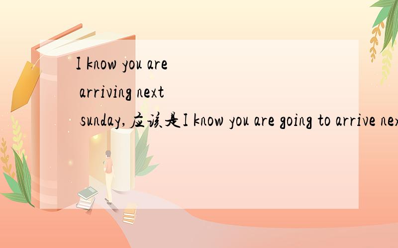 I know you are arriving next sunday,应该是I know you are going to arrive next sunday吧
