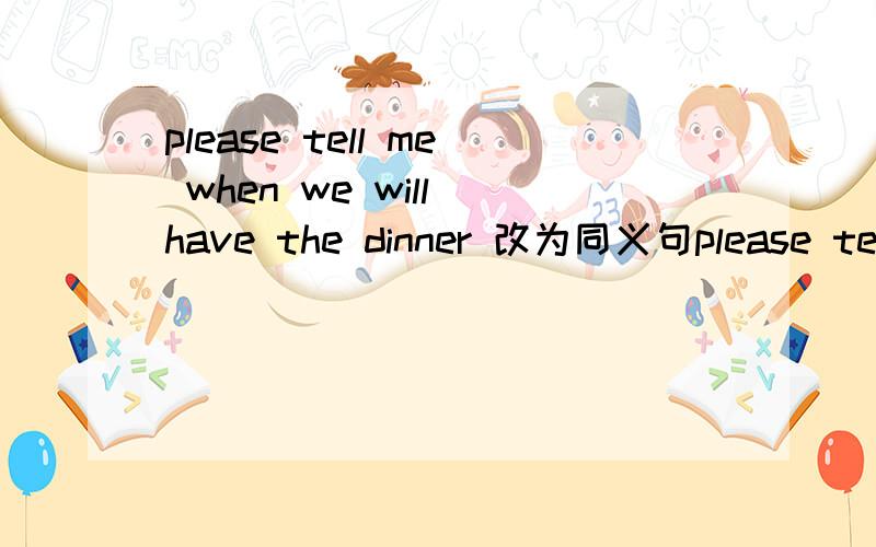 please tell me when we will have the dinner 改为同义句please tell me ＿＿＿　＿＿＿　＿＿＿　the　dinner