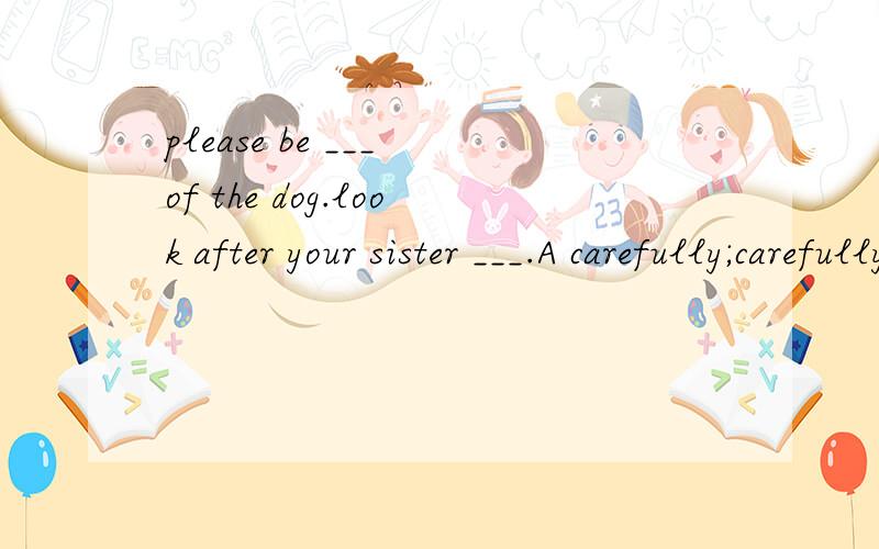 please be ___ of the dog.look after your sister ___.A carefully;carefully B careful;carefullyC carefully; careful D careful;careful说明理由