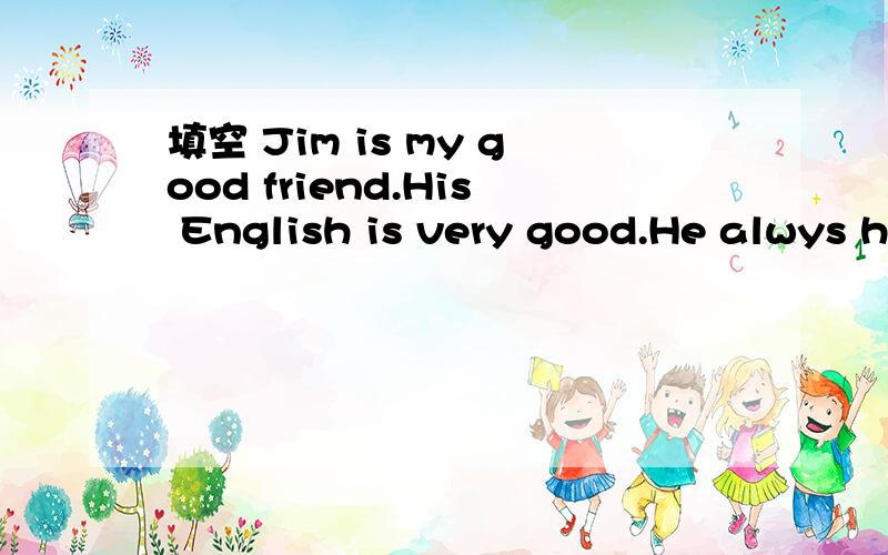 填空 Jim is my good friend.His English is very good.He alwys h____me with my English.He likes p__fo填空 Jim is my good friend.His English is very good.He alwys h____me with my English.He likes p__football.On Sundays we o___play football together.