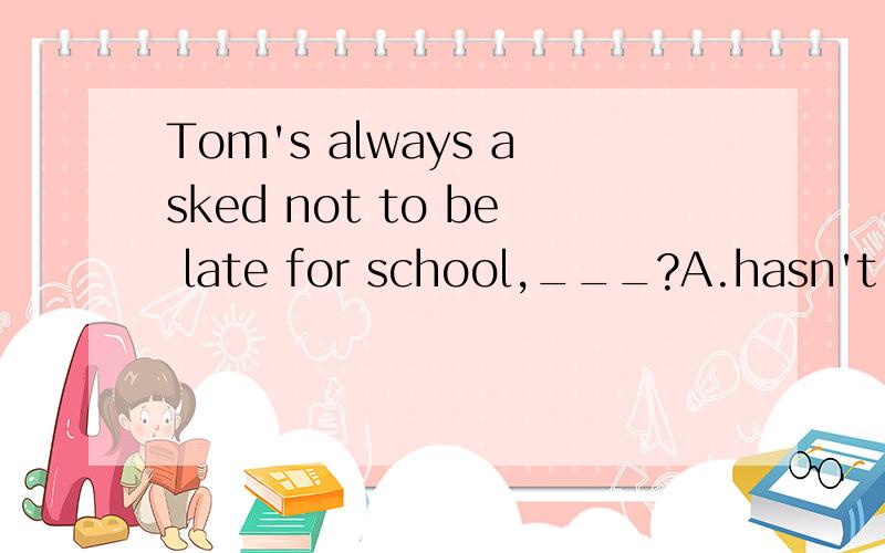 Tom's always asked not to be late for school,___?A.hasn't he B.is he C.has he D.isn't he