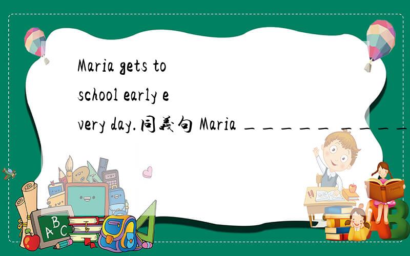 Maria gets to school early every day.同义句 Maria _____ _____ school early every day.