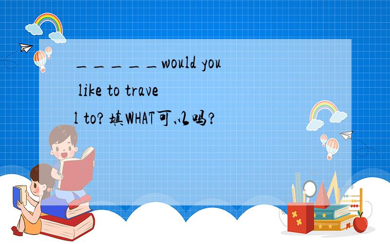 _____would you like to travel to?填WHAT可以吗?
