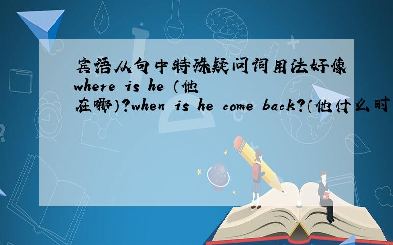宾语从句中特殊疑问词用法好像where is he （他在哪）?when is he come back?（他什么时候回来）怎么改成宾语从句的回复?