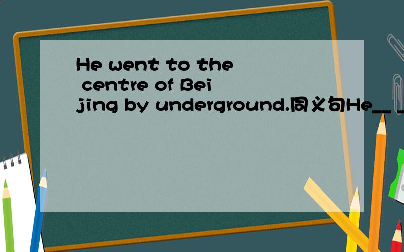 He went to the centre of Beijing by underground.同义句He__ __ __ to __ __ the centre of Beijing.
