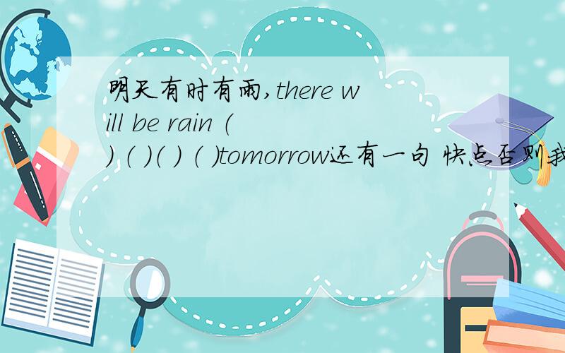 明天有时有雨,there will be rain （ ） （ ）（ ） （ ）tomorrow还有一句 快点否则我们要迟到了 （ ） （ ） （ ） （ ) ,or we'll be late