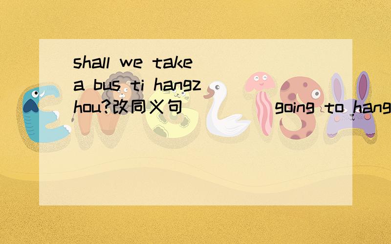 shall we take a bus ti hangzhou?改同义句__ __ going to hangzhou __bus