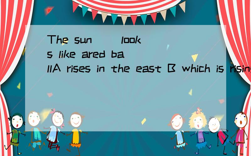The sun __looks like ared ballA rises in the east B which is rising in the east C that rising in the east D is rising in the east