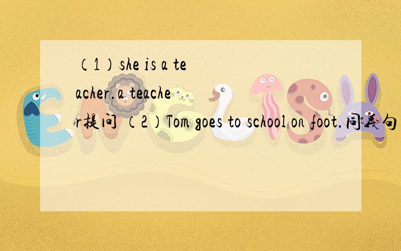 （1）she is a teacher.a teacher提问 （2）Tom goes to school on foot.同义句