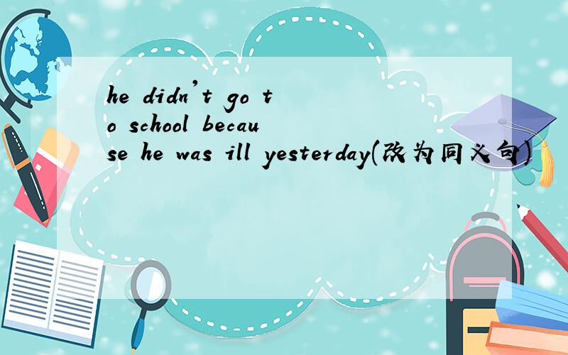 he didn't go to school because he was ill yesterday(改为同义句)