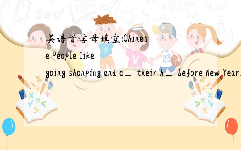 英语首字母填空：Chinese People like going shonping and c_ their h_ before New Year.