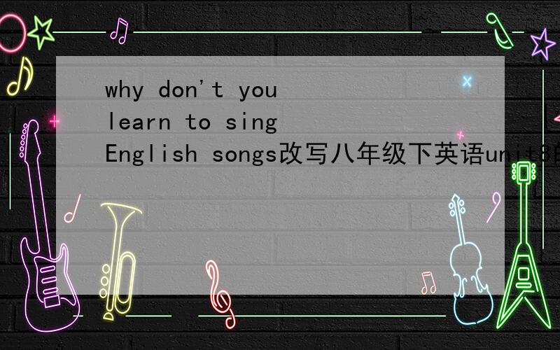 why don't you learn to sing English songs改写八年级下英语unit8的 why don't you learn to sing English songs这篇长文章的缩写!100个词以内!