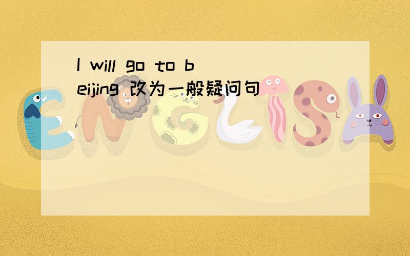 I will go to beijing 改为一般疑问句