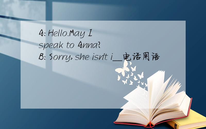 A:Hello.May I speak to Anna?B:Sorry,she isn't i__电话用语