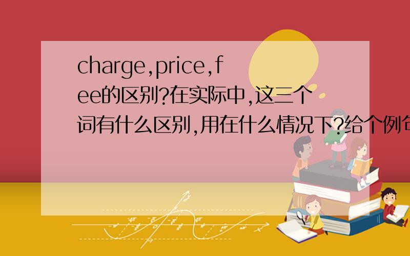 charge,price,fee的区别?在实际中,这三个词有什么区别,用在什么情况下?给个例句.不要COPY其他人的答案,