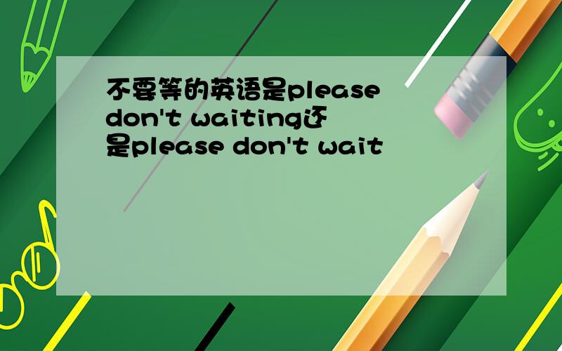 不要等的英语是please don't waiting还是please don't wait