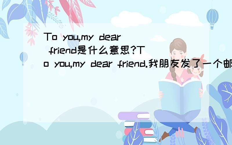 To you,my dear friend是什么意思?To you,my dear friend.我朋友发了一个邮件给我,这个英文就是题目,但是我不知道是什么意思,可以告诉是什么意思吗?非常感谢.