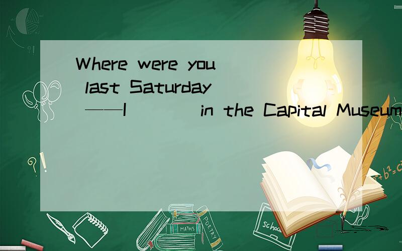 Where were you last Saturday ——I____in the Capital Museum
