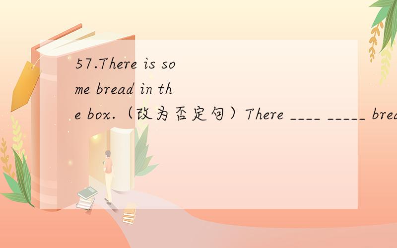 57.There is some bread in the box.（改为否定句）There ____ _____ bread in the box.