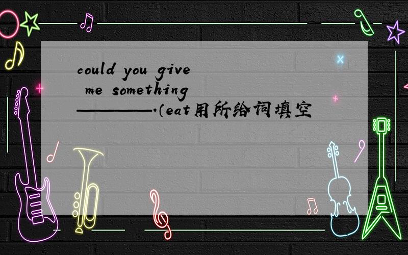 could you give me something ————.（eat用所给词填空