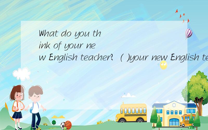 What do you think of your new English teacher? （ ）your new English teacher （ ）?同义句转换