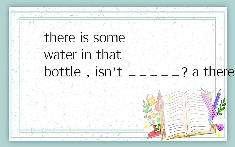 there is some water in that bottle , isn't _____? a there b it c that d those
