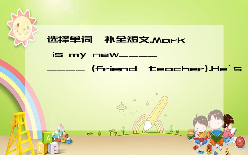 选择单词,补全短文.Mark is my new________ (friend,teacher).He’s twelve years old.He________ (is,are) from America.But now he________ (lives,live) in Beijing.His father________ (works,working)in a hospital.He is a (n) ________ (artist,doctor)