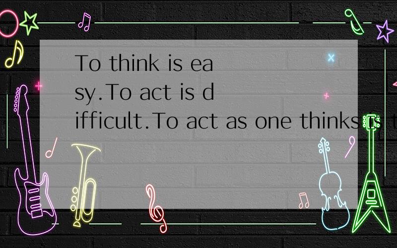 To think is easy.To act is difficult.To act as one thinks is the most difficult of all