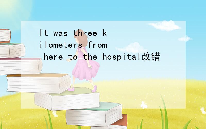 It was three kilometers from here to the hospital改错