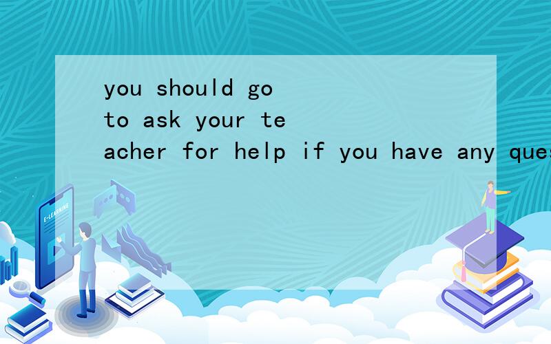 you should go to ask your teacher for help if you have any questionsYou should go to ask your teacher for help if you have any questions.(对 划线部分提问