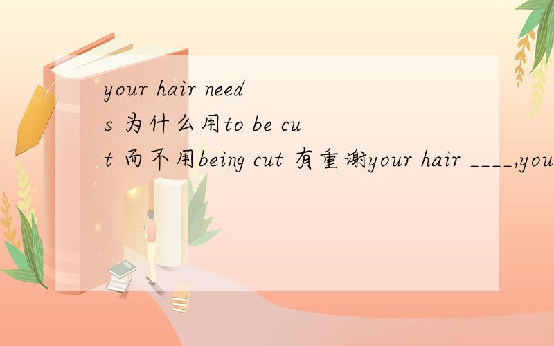 your hair needs 为什么用to be cut 而不用being cut 有重谢your hair ____,you'd better have it done tomrrow为什么用to be cut那么用being cut 为什么不行