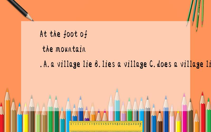 At the foot of the mountain .A.a village lie B.lies a village C.does a village lie D.lying a village